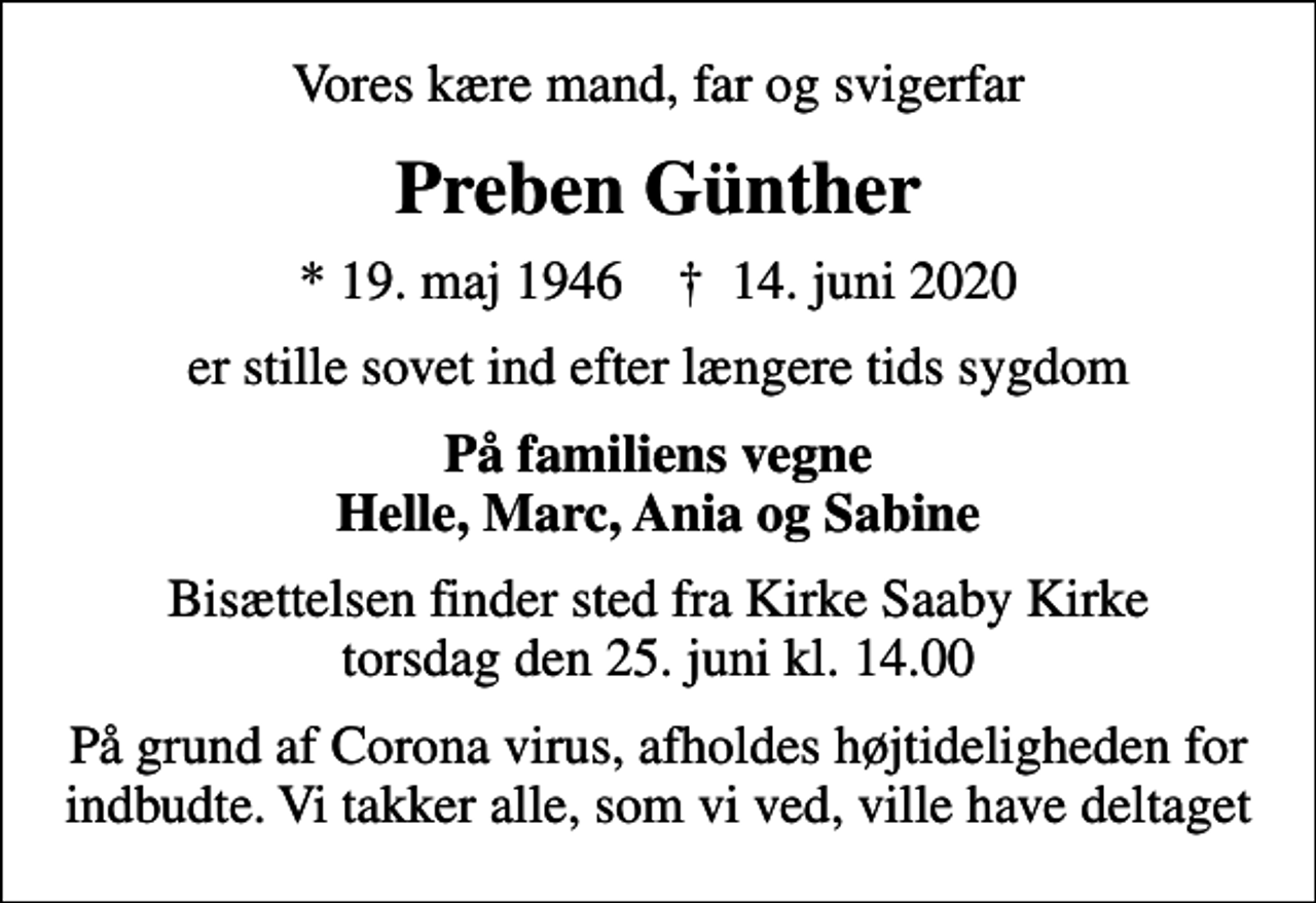 <p>Vores kære mand, far og svigerfar<br />Preben Günther<br />* 19. maj 1946 ✝ 14. juni 2020<br />er stille sovet ind efter længere tids sygdom<br />På familiens vegne Helle, Marc, Ania og Sabine<br />Bisættelsen finder sted fra Kirke Saaby Kirke torsdag den 25. juni kl. 14.00<br />På grund af Corona virus, afholdes højtideligheden for indbudte. Vi takker alle, som vi ved, ville have deltaget</p>