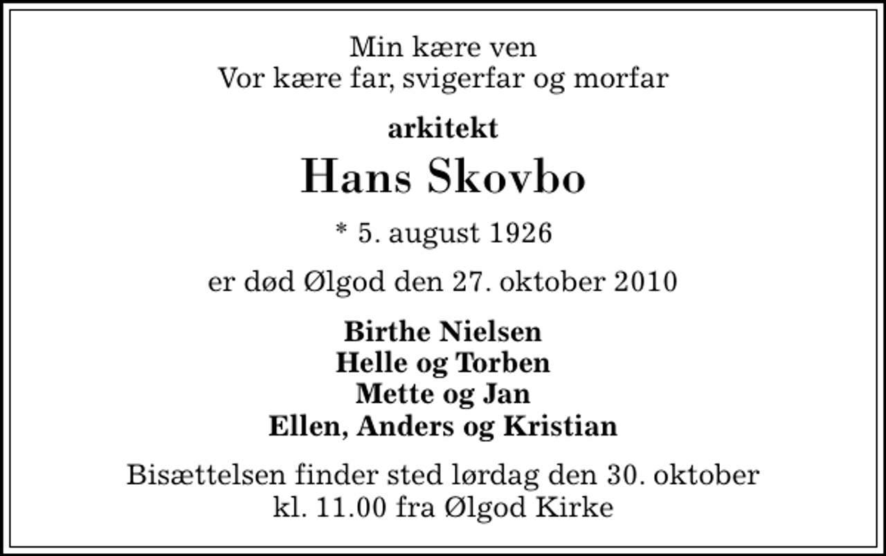 <p>Min kære ven Vor kære far, svigerfar og morfar<br />arkitekt<br />Hans Skovbo<br />* 5. august 1926<br />er død Ølgod den 27. oktober 2010<br />Birthe Nielsen Helle og Torben Mette og Jan Ellen, Anders og Kristian<br />Bisættelsen finder sted lørdag den 30. oktober kl. 11.00 fra Ølgod Kirke</p>