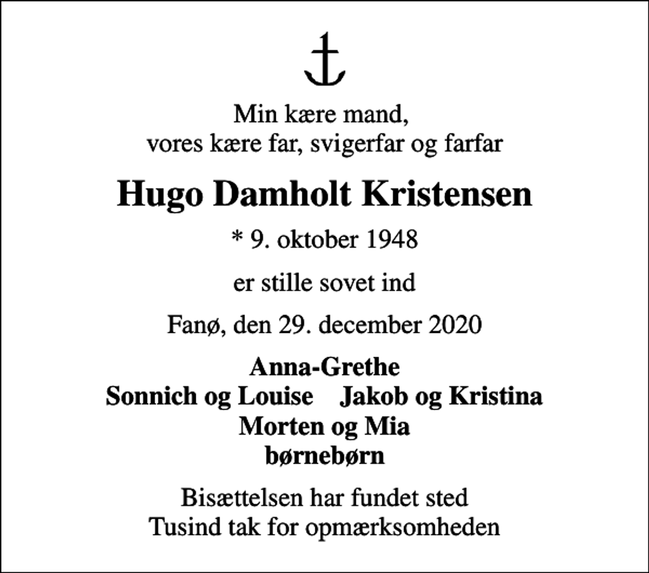 <p>Min kære mand, vores kære far, svigerfar og farfar<br />Hugo Damholt Kristensen<br />* 9. oktober 1948<br />er stille sovet ind<br />Fanø, den 29. december 2020<br />Anna-Grethe Sonnich og Louise Jakob og Kristina Morten og Mia børnebørn<br />Bisættelsen har fundet sted Tusind tak for opmærksomheden</p>