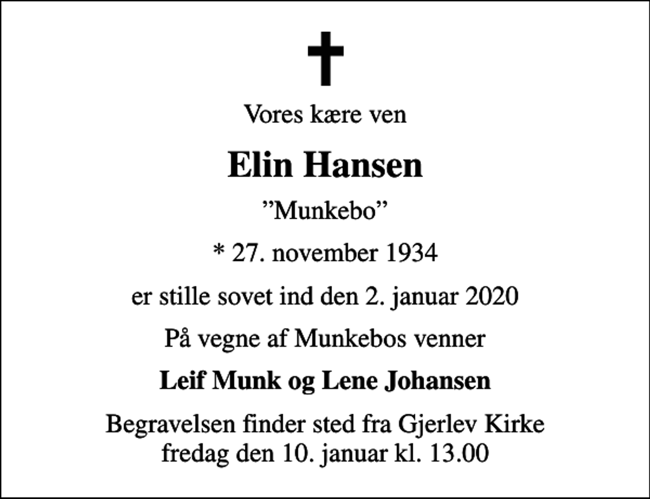 <p>Vores kære ven<br />Elin Hansen<br />Munkebo<br />* 27. november 1934<br />er stille sovet ind den 2. januar 2020<br />På vegne af Munkebos venner<br />Leif Munk og Lene Johansen<br />Begravelsen finder sted fra Gjerlev Kirke fredag den 10. januar kl. 13.00</p>