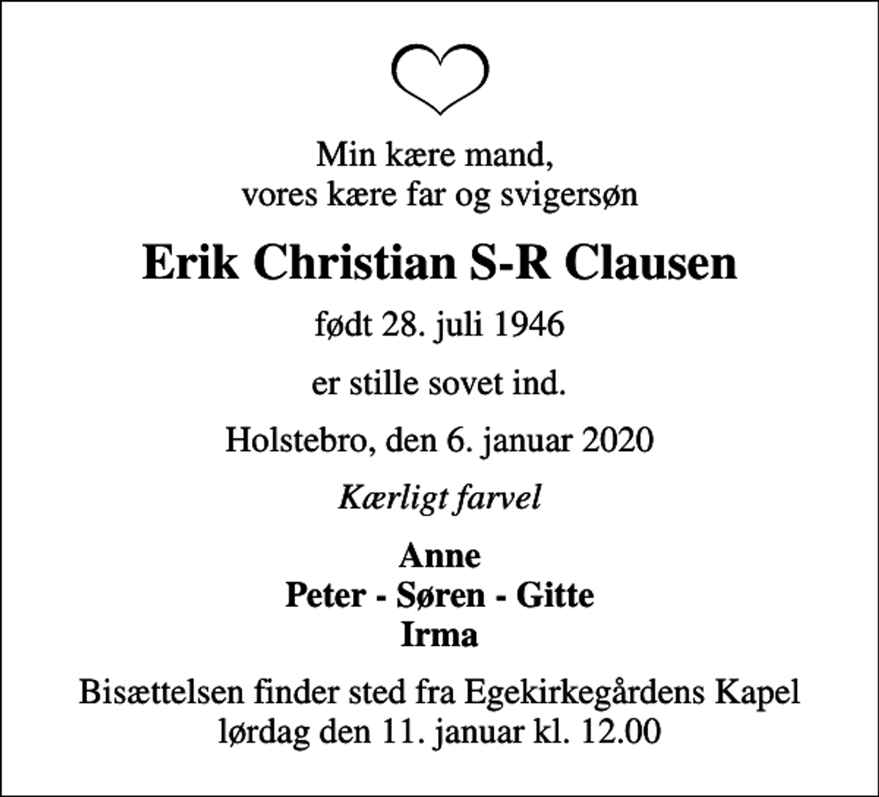 <p>Min kære mand, vores kære far og svigersøn<br />Erik Christian S-R Clausen<br />født 28. juli 1946<br />er stille sovet ind.<br />Holstebro, den 6. januar 2020<br />Kærligt farvel<br />Anne Peter - Søren - Gitte Irma<br />Bisættelsen finder sted fra Egekirkegårdens Kapel lørdag den 11. januar kl. 12.00</p>