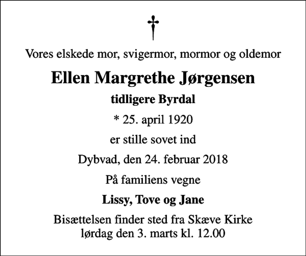 <p>Vores elskede mor, svigermor, mormor og oldemor<br />Ellen Margrethe Jørgensen<br />tidligere Byrdal<br />* 25. april 1920<br />er stille sovet ind<br />Dybvad, den 24. februar 2018<br />På familiens vegne<br />Lissy, Tove og Jane<br />Bisættelsen finder sted fra Skæve Kirke lørdag den 3. marts kl. 12.00</p>