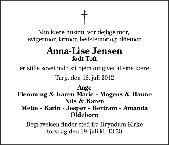 <p>Min kære hustru, vor dejlige mor, svigermor, farmor, bedstemor og oldemor<br />Anna-Lise Jensen<br />født Toft<br />er stille sovet ind i sit hjem omgivet af sine kære<br />Tarp, den 16. juli 2012<br />Aage Flemming &amp; Karen Marie - Mogens &amp; Hanne Nils &amp; Karen Mette - Karin - Jesper - Bertram - Amanda Oldebørn<br />Begravelsen finder sted fra Bryndum Kirke torsdag den 19. juli kl. 13.30</p>