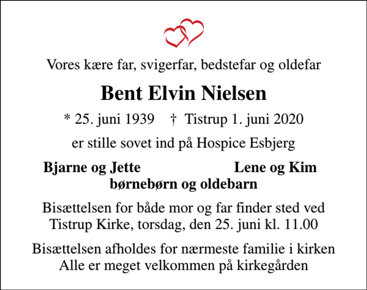 <p>Vores kære far, svigerfar, bedstefar og oldefar<br />Bent Elvin Nielsen<br />* 25. juni 1939 ✝ Tistrup 1. juni 2020<br />er stille sovet ind på Hospice Esbjerg<br />Bjarne og Jette<br />Lene og Kim<br />Bisættelsen for både mor og far finder sted ved Tistrup Kirke, torsdag, den 25. juni kl. 11.00<br />Bisættelsen afholdes for nærmeste familie i kirken Alle er meget velkommen på kirkegården</p>