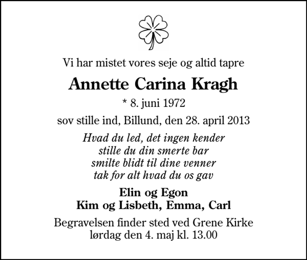 <p>Vi har mistet vores seje og altid tapre<br />Annette Carina Kragh<br />* 8. juni 1972<br />sov stille ind, Billund, den 28. april 2013<br />Hvad du led, det ingen kender stille du din smerte bar smilte blidt til dine venner tak for alt hvad du os gav<br />Elin og Egon Kim og Lisbeth, Emma, Carl<br />Begravelsen finder sted ved Grene Kirke lørdag den 4. maj kl. 13.00</p>