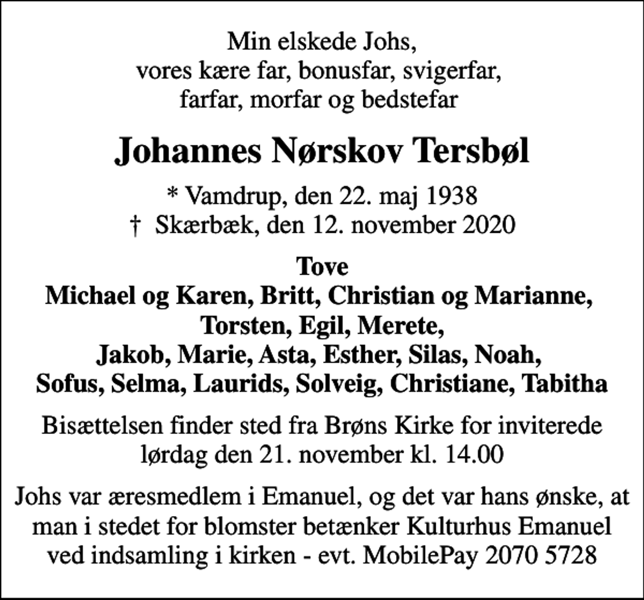 <p>Min elskede Johs, vores kære far, bonusfar, svigerfar, farfar, morfar og bedstefar<br />Johannes Nørskov Tersbøl<br />* Vamdrup, den 22. maj 1938<br />✝ Skærbæk, den 12. november 2020<br />Tove Michael og Karen, Britt, Christian og Marianne, Torsten, Egil, Merete, Jakob, Marie, Asta, Esther, Silas, Noah, Sofus, Selma, Laurids, Solveig, Christiane, Tabitha<br />Bisættelsen finder sted fra Brøns Kirke for inviterede lørdag den 21. november kl. 14.00<br />Johs var æresmedlem i Emanuel, og det var hans ønske, at man i stedet for blomster betænker Kulturhus Emanuel ved indsamling i kirken - evt. MobilePay 2070 5728</p>