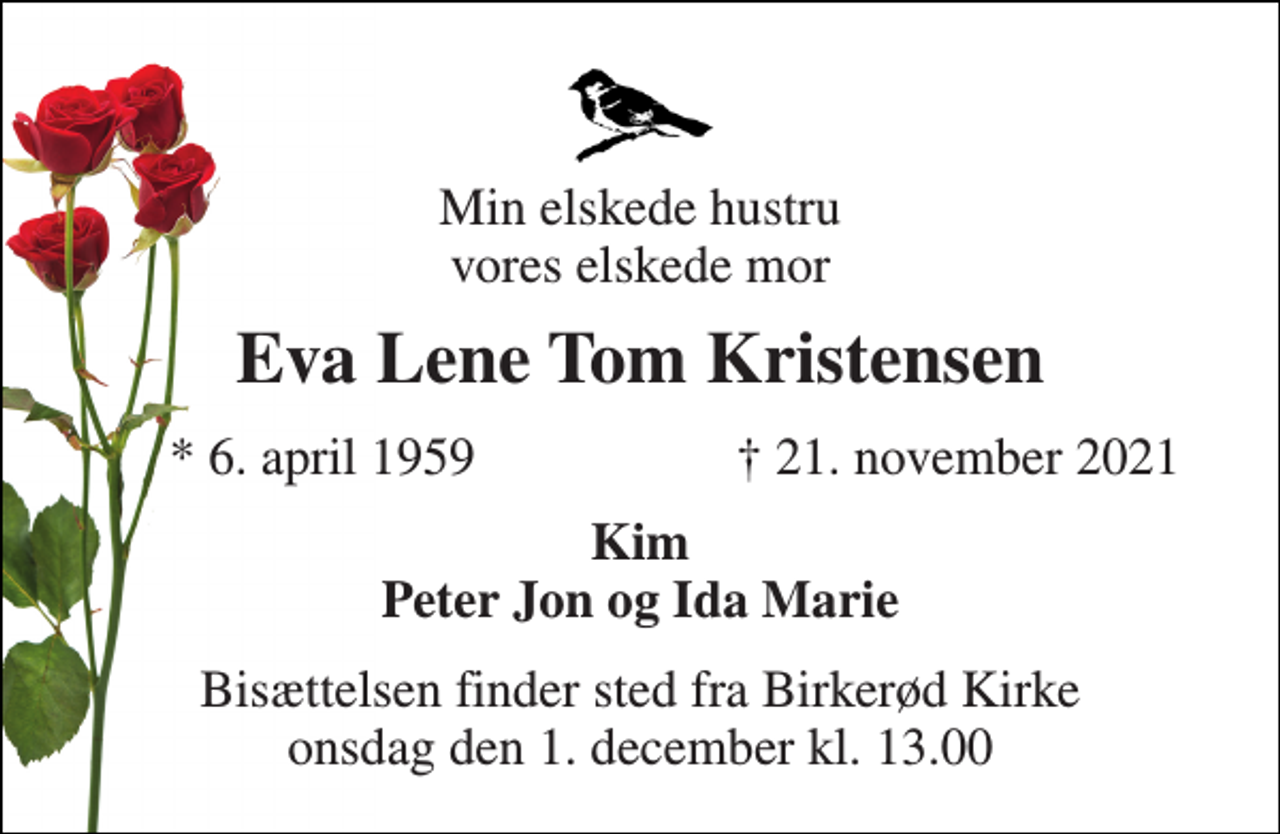 <p>Min elskede hustru vores elskede mor<br />Eva Lene Tom Kristensen<br />*​ 6. april 1959<br />†​ 21. november 2021​<br />Kim Peter Jon og Ida Marie<br />Bisættelsen​ finder sted fra Birkerød Kirke​ onsdag den 1. december​ kl. 13.00</p>