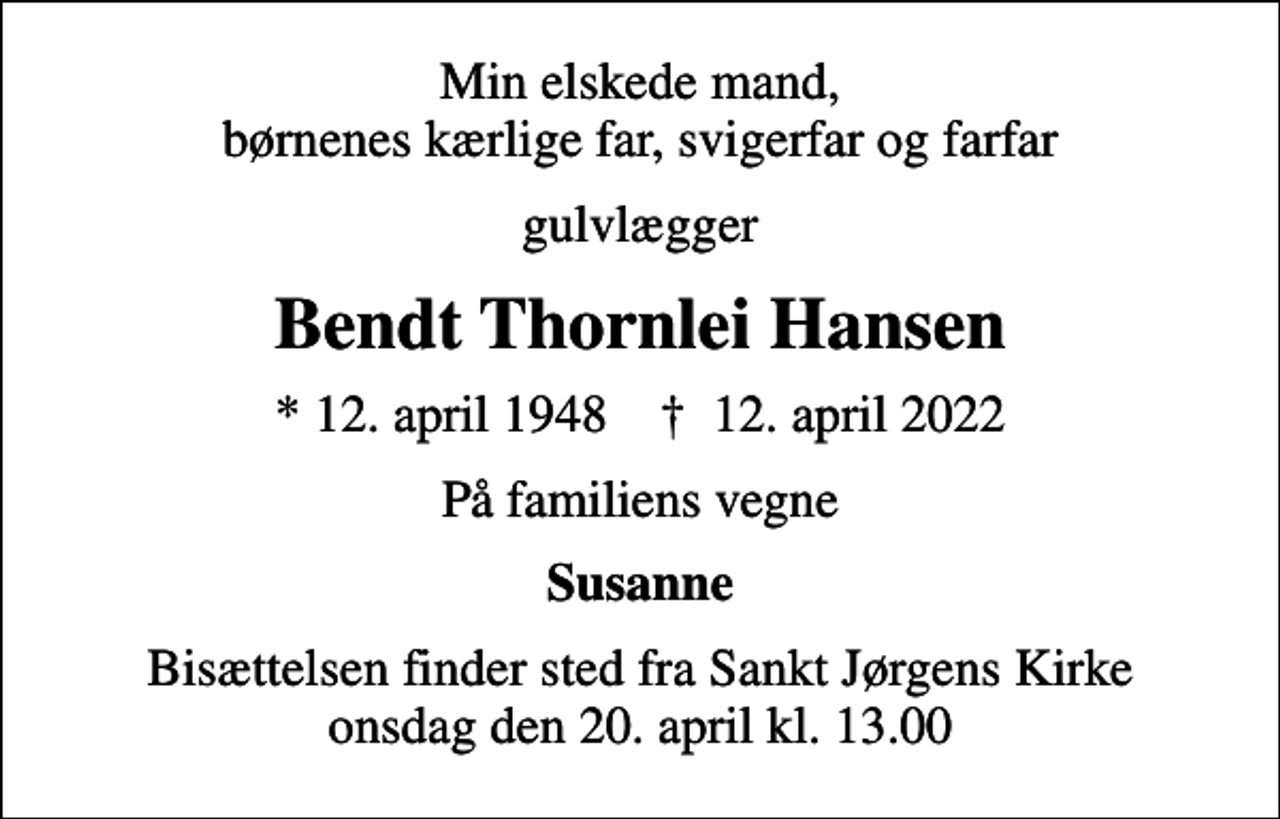 <p>Min elskede mand, børnenes kærlige far, svigerfar og farfar<br />gulvlægger<br />Bendt Thornlei Hansen<br />* 12. april 1948 ✝ 12. april 2022<br />På familiens vegne<br />Susanne<br />Bisættelsen finder sted fra Sankt Jørgens Kirke onsdag den 20. april kl. 13.00</p>