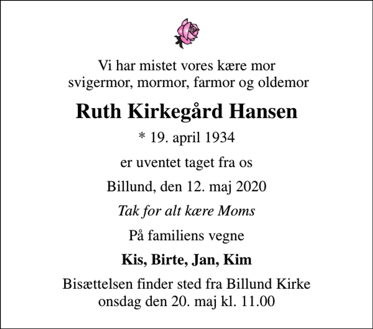 <p>Vi har mistet vores kære mor svigermor, mormor, farmor og oldemor<br />Ruth Kirkegård Hansen<br />* 19. april 1934<br />er uventet taget fra os<br />Billund, den 12. maj 2020<br />Tak for alt kære Moms<br />På familiens vegne<br />Kis, Birte, Jan, Kim<br />Bisættelsen finder sted fra Billund Kirke onsdag den 20. maj kl. 11.00</p>