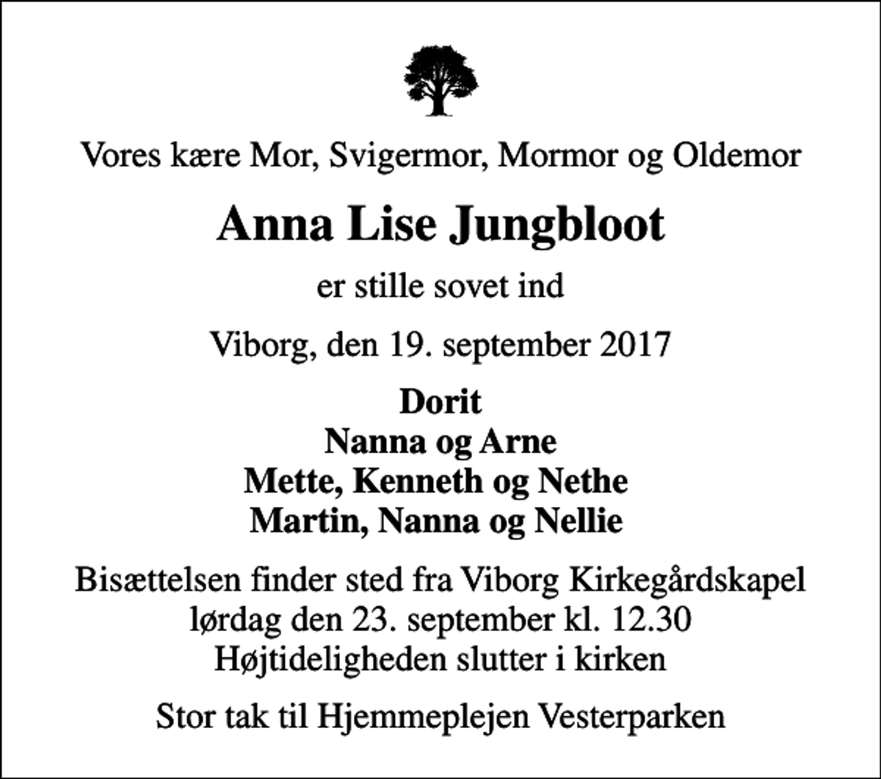 <p>Vores kære Mor, Svigermor, Mormor og Oldemor<br />Anna Lise Jungbloot<br />er stille sovet ind<br />Viborg, den 19. september 2017<br />Dorit Nanna og Arne Mette, Kenneth og Nethe Martin, Nanna og Nellie<br />Bisættelsen finder sted fra Viborg Kirkegårdskapel lørdag den 23. september kl. 12.30 Højtideligheden slutter i kirken<br />Stor tak til Hjemmeplejen Vesterparken</p>