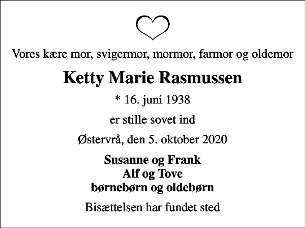 <p>Vores kære mor, svigermor, mormor, farmor og oldemor<br />Ketty Marie Rasmussen<br />* 16. juni 1938<br />er stille sovet ind<br />Østervrå, den 5. oktober 2020<br />Susanne og Frank Alf og Tove børnebørn og oldebørn<br />Bisættelsen har fundet sted</p>