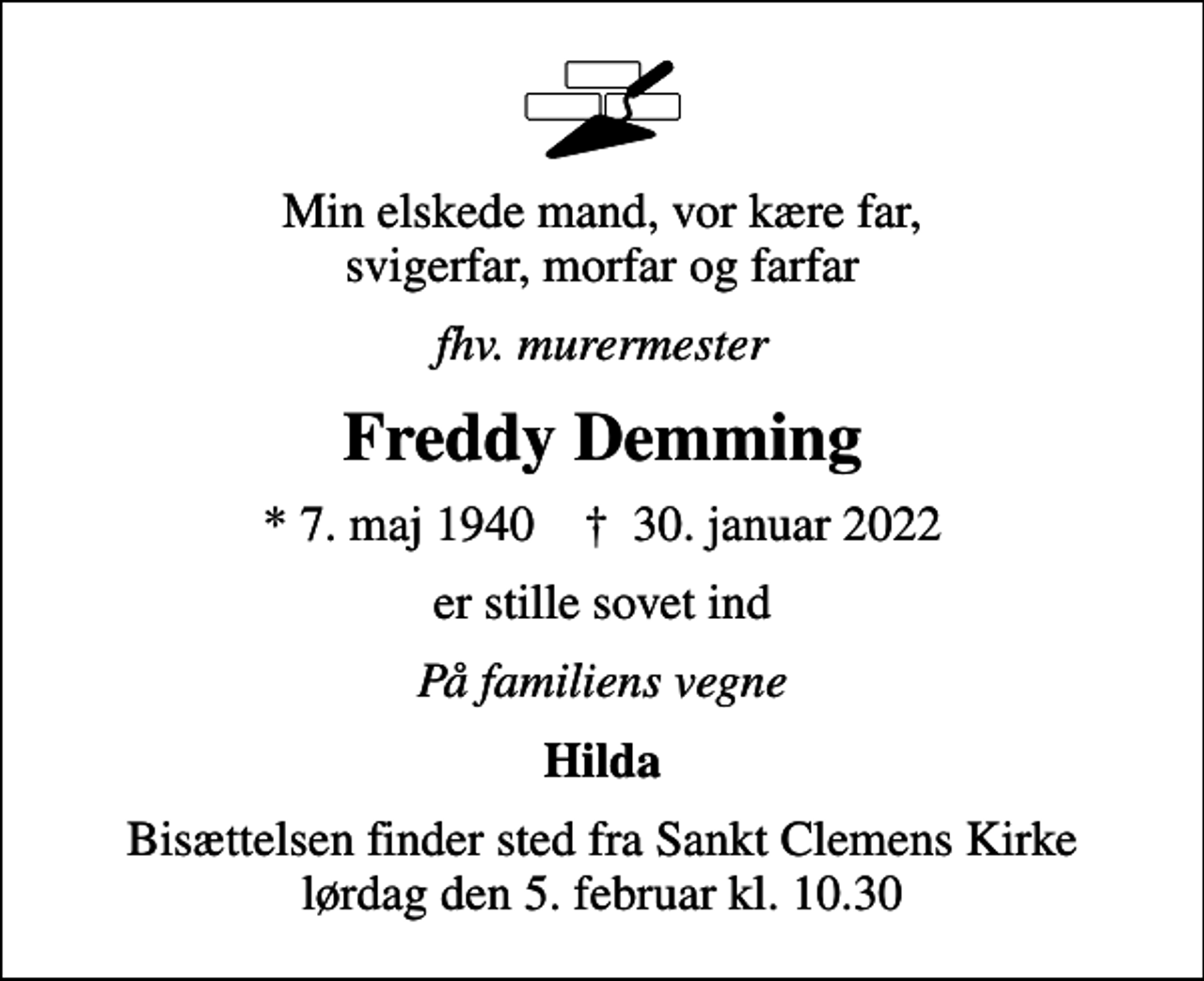 <p>Min elskede mand, vor kære far, svigerfar, morfar og farfar<br />fhv. murermester<br />Freddy Demming<br />* 7. maj 1940 ✝ 30. januar 2022<br />er stille sovet ind<br />På familiens vegne<br />Hilda<br />Bisættelsen finder sted fra Sankt Clemens Kirke lørdag den 5. februar kl. 10.30</p>