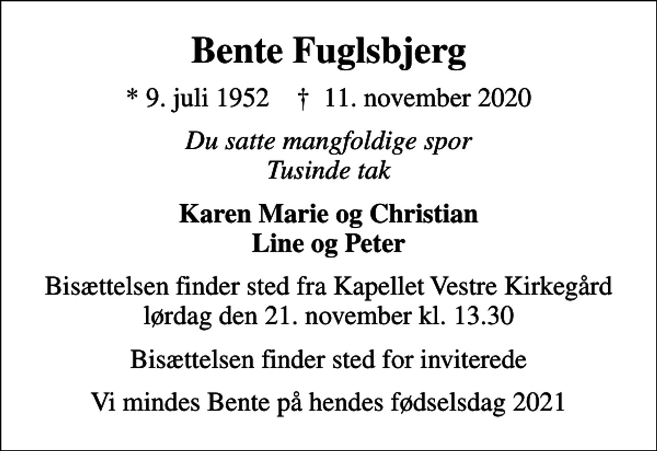 <p>Bente Fuglsbjerg<br />* 9. juli 1952 ✝ 11. november 2020<br />Du satte mangfoldige spor Tusinde tak<br />Karen Marie og Christian Line og Peter<br />Bisættelsen finder sted fra Kapellet Vestre Kirkegård lørdag den 21. november kl. 13.30<br />Bisættelsen finder sted for inviterede<br />Vi mindes Bente på hendes fødselsdag 2021</p>