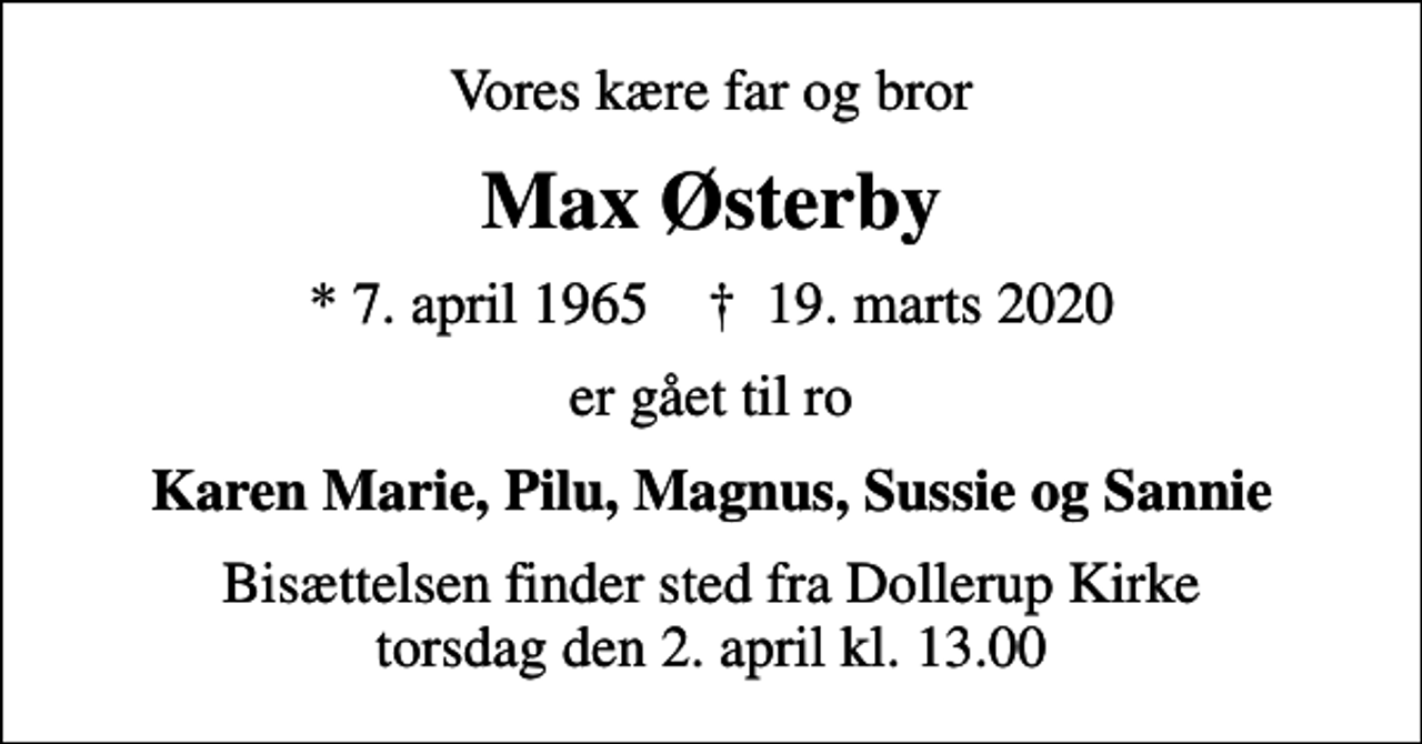 <p>Vores kære far og bror<br />Max Østerby<br />* 7. april 1965 ✝ 19. marts 2020<br />er gået til ro<br />Karen Marie, Pilu, Magnus, Sussie og Sannie<br />Bisættelsen finder sted fra Dollerup Kirke torsdag den 2. april kl. 13.00</p>