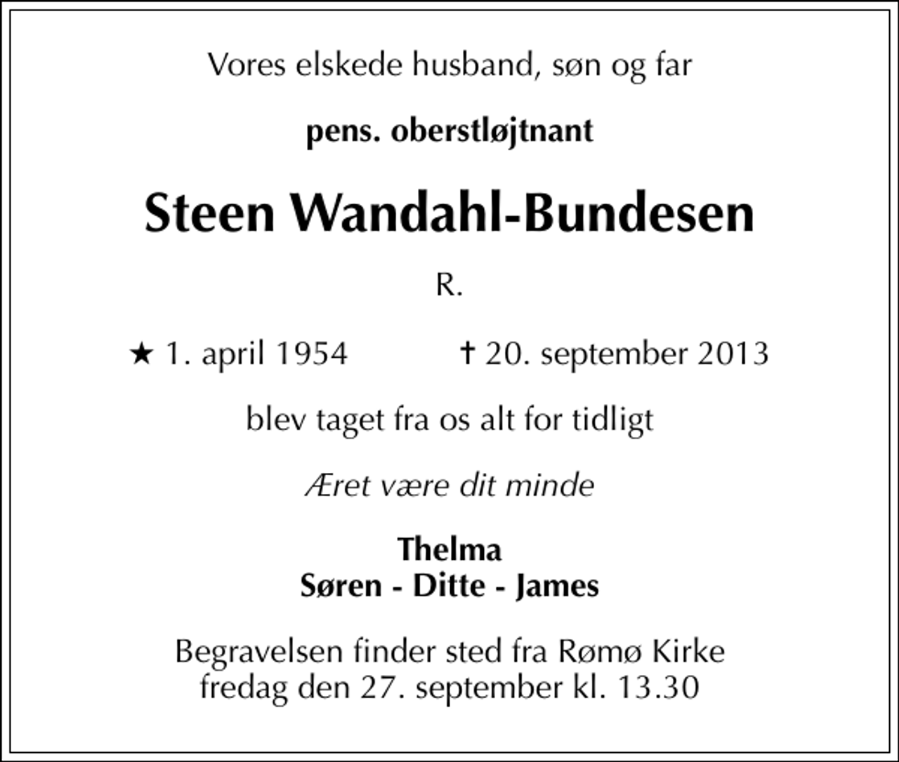 <p>Vores elskede husband, søn og far<br />pens. oberstløjtnant<br />Steen Wandahl-Bundesen<br />R.<br />* 1. april 1954 ✝ 20. september 2013<br />blev taget fra os alt for tidligt<br />Æret være dit minde<br />Thelma Søren - Ditte - James<br />Begravelsen finder sted fra Rømø Kirke fredag den 27. september kl. 13.30</p>