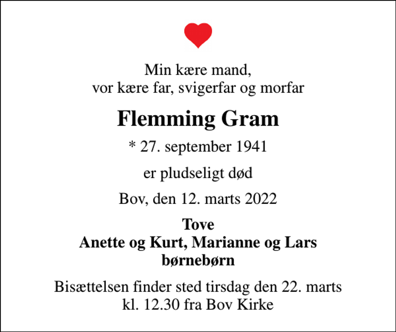 <p>Min kære mand, vor kære far, svigerfar og morfar<br />Flemming Gram<br />* 27. september 1941<br />er pludseligt død<br />Bov, den 12. marts 2022<br />Tove Anette og Kurt, Marianne og Lars børnebørn<br />Bisættelsen finder sted tirsdag den 22. marts kl. 12.30 fra Bov Kirke</p>