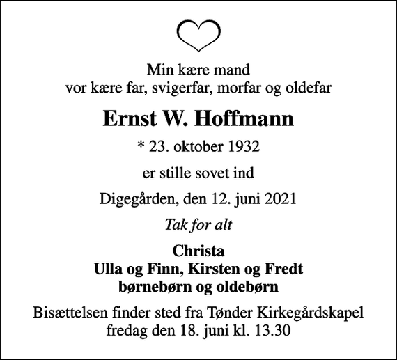 <p>Min kære mand vor kære far, svigerfar, morfar og oldefar<br />Ernst W. Hoffmann<br />* 23. oktober 1932<br />er stille sovet ind<br />Digegården, den 12. juni 2021<br />Tak for alt<br />Christa Ulla og Finn, Kirsten og Fredt børnebørn og oldebørn<br />Bisættelsen finder sted fra Tønder Kirkegårdskapel fredag den 18. juni kl. 13.30</p>