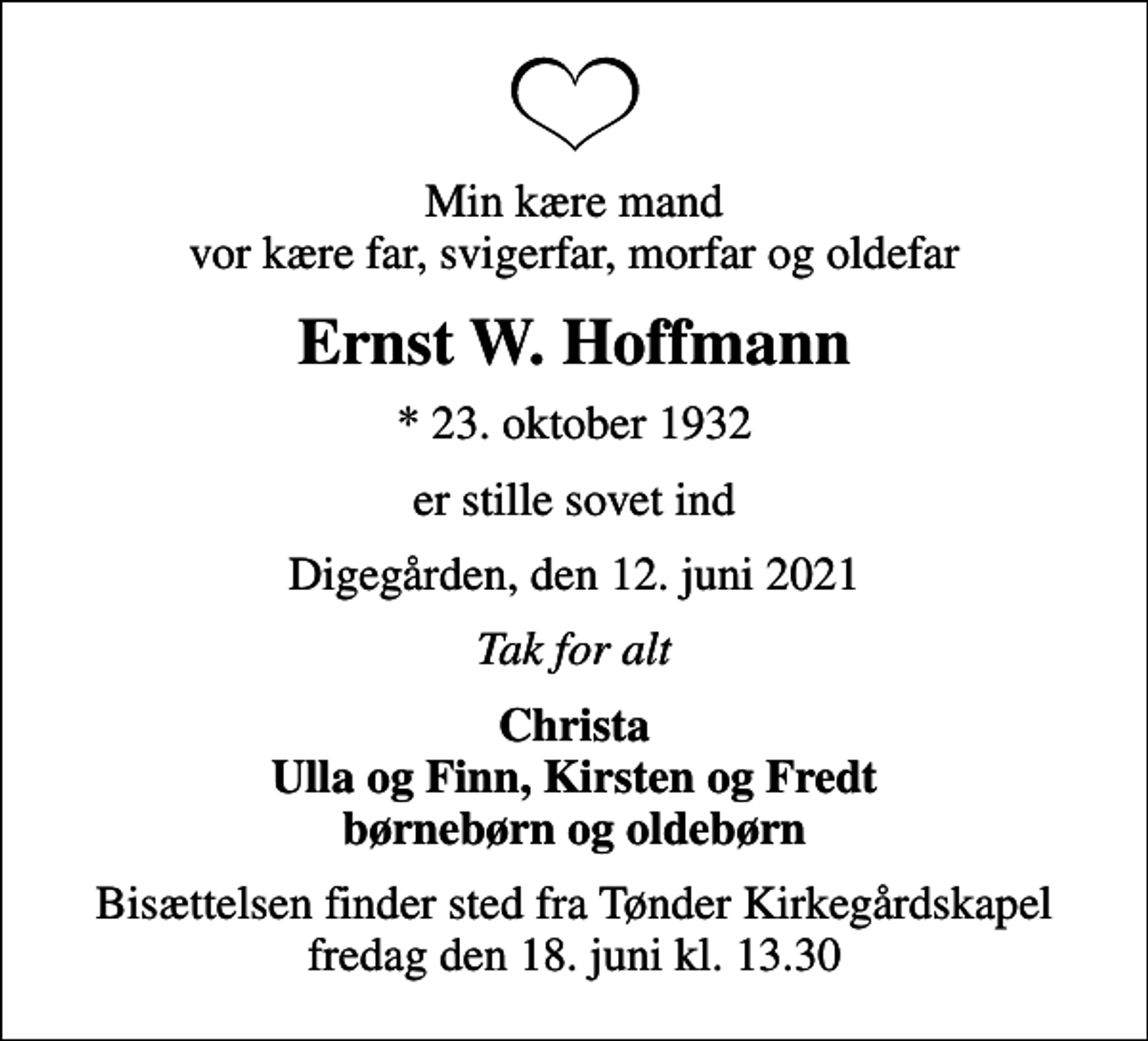 <p>Min kære mand vor kære far, svigerfar, morfar og oldefar<br />Ernst W. Hoffmann<br />* 23. oktober 1932<br />er stille sovet ind<br />Digegården, den 12. juni 2021<br />Tak for alt<br />Christa Ulla og Finn, Kirsten og Fredt børnebørn og oldebørn<br />Bisættelsen finder sted fra Tønder Kirkegårdskapel fredag den 18. juni kl. 13.30</p>