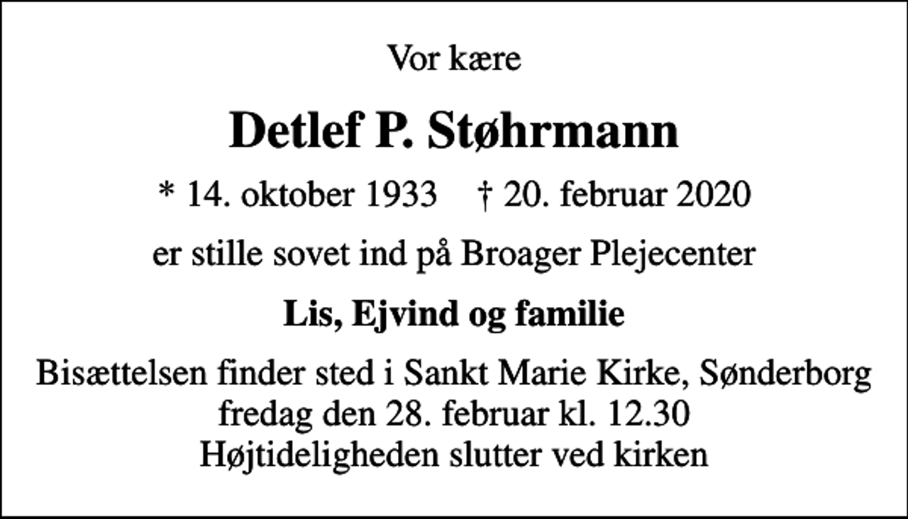<p>Vor kære<br />Detlef P. Støhrmann<br />* 14. oktober 1933 ✝ 20. februar 2020<br />er stille sovet ind på Broager Plejecenter<br />Lis, Ejvind og familie<br />Bisættelsen finder sted i Sankt Marie Kirke, Sønderborg fredag den 28. februar kl. 12.30 Højtideligheden slutter ved kirken</p>