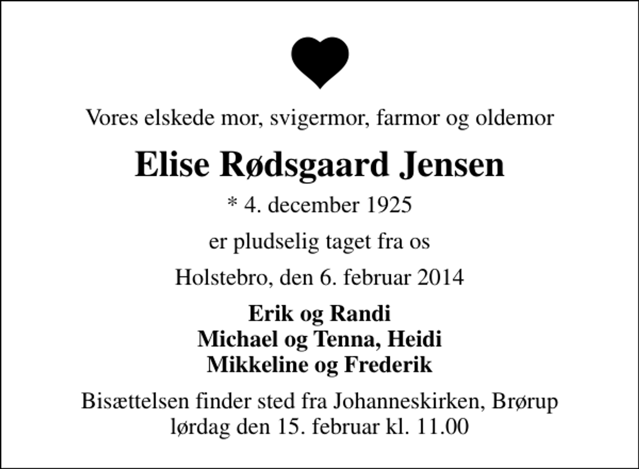 <p>Vores elskede mor, svigermor, farmor og oldemor<br />Elise Rødsgaard Jensen<br />* 4. december 1925<br />er pludselig taget fra os<br />Holstebro, den 6. februar 2014<br />Erik og Randi Michael og Tenna, Heidi Mikkeline og Frederik<br />Bisættelsen finder sted fra Johanneskirken, Brørup lørdag den 15. februar kl. 11.00</p>