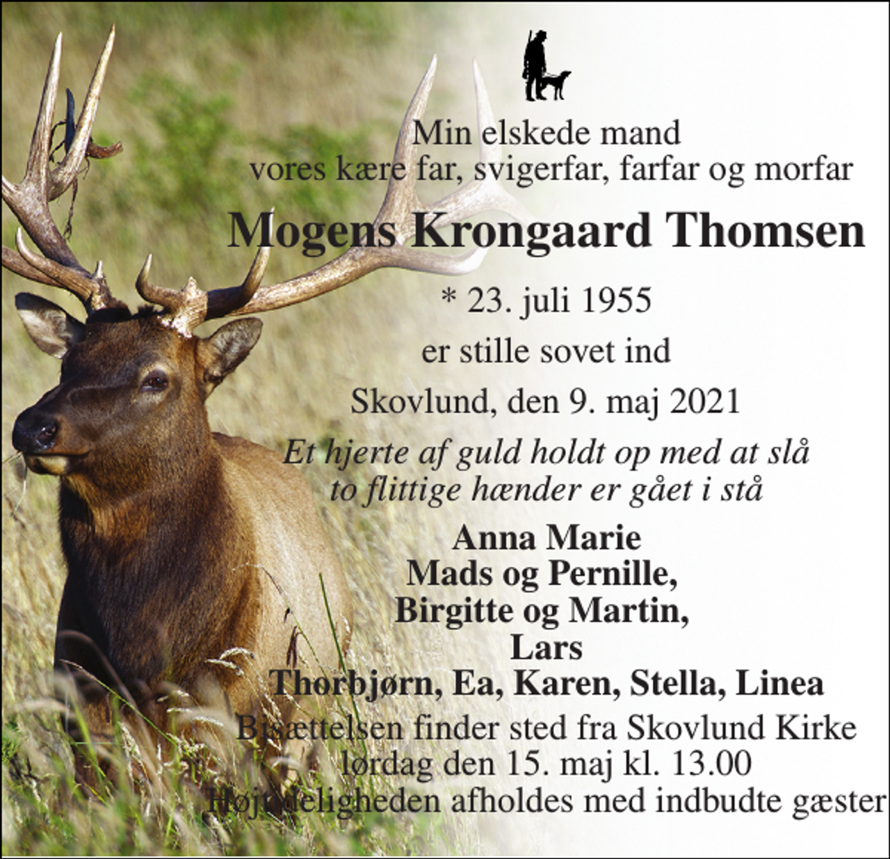 <p>Min elskede mand vores kære far, svigerfar, farfar og morfar<br />Mogens Krongaard Thomsen<br />*​ 23. juli 1955<br />er stille sovet ind<br />Skovlund, den 9. maj 2021<br />Et hjerte af guld holdt op med at slå to flittige hænder er gået i stå<br />Anna Marie Mads og Pernille, Birgitte og Martin, Lars Thorbjørn, Ea, Karen, Stella, Linea<br />Bisættelsen​ finder sted fra Skovlund Kirke​ lørdag den 15. maj​ kl. 13.00 Højtideligheden afholdes med indbudte gæster</p>
