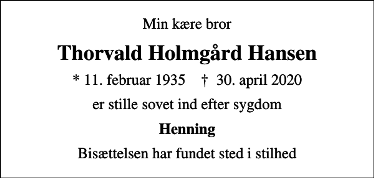 <p>Min kære bror<br />Thorvald Holmgård Hansen<br />* 11. februar 1935 ✝ 30. april 2020<br />er stille sovet ind efter sygdom<br />Henning<br />Bisættelsen har fundet sted i stilhed</p>