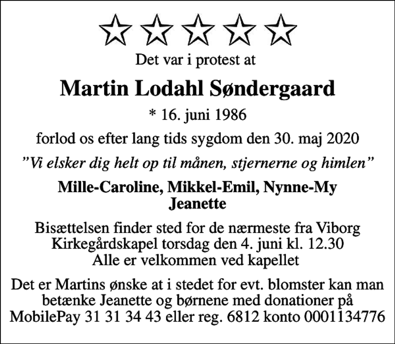 <p>Det var i protest at<br />Martin Lodahl Søndergaard<br />* 16. juni 1986<br />forlod os efter lang tids sygdom den 30. maj 2020<br />Vi elsker dig helt op til månen, stjernerne og himlen<br />Mille-Caroline, Mikkel-Emil, Nynne-My Jeanette<br />Bisættelsen finder sted for de nærmeste fra Viborg Kirkegårdskapel torsdag den 4. juni kl. 12.30 Alle er velkommen ved kapellet<br />Det er Martins ønske at i stedet for evt. blomster kan man betænke Jeanette og børnene med donationer på MobilePay 31 31 34 43 eller reg. 6812 konto 0001134776</p>