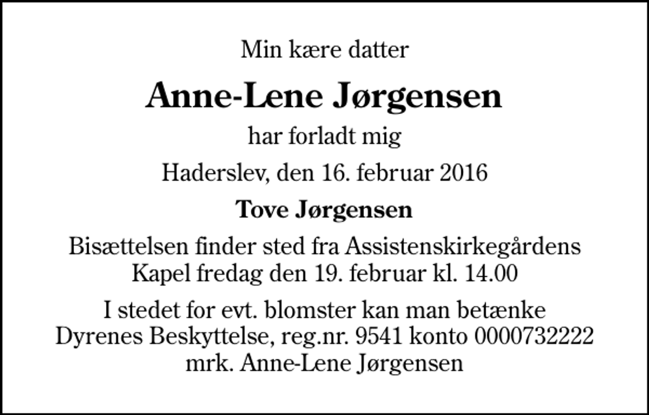 <p>Min kære datter<br />Anne-Lene Jørgensen<br />har forladt mig<br />Haderslev, den 16. februar 2016<br />Tove Jørgensen<br />Bisættelsen finder sted fra Assistenskirkegårdens Kapel fredag den 19. februar kl. 14.00<br />I stedet for evt. blomster kan man betænke<br />Dyrenes Beskyttelse reg.nr.9541konto0732222mrk. Anne-Lene<br />Jørgensen</p>