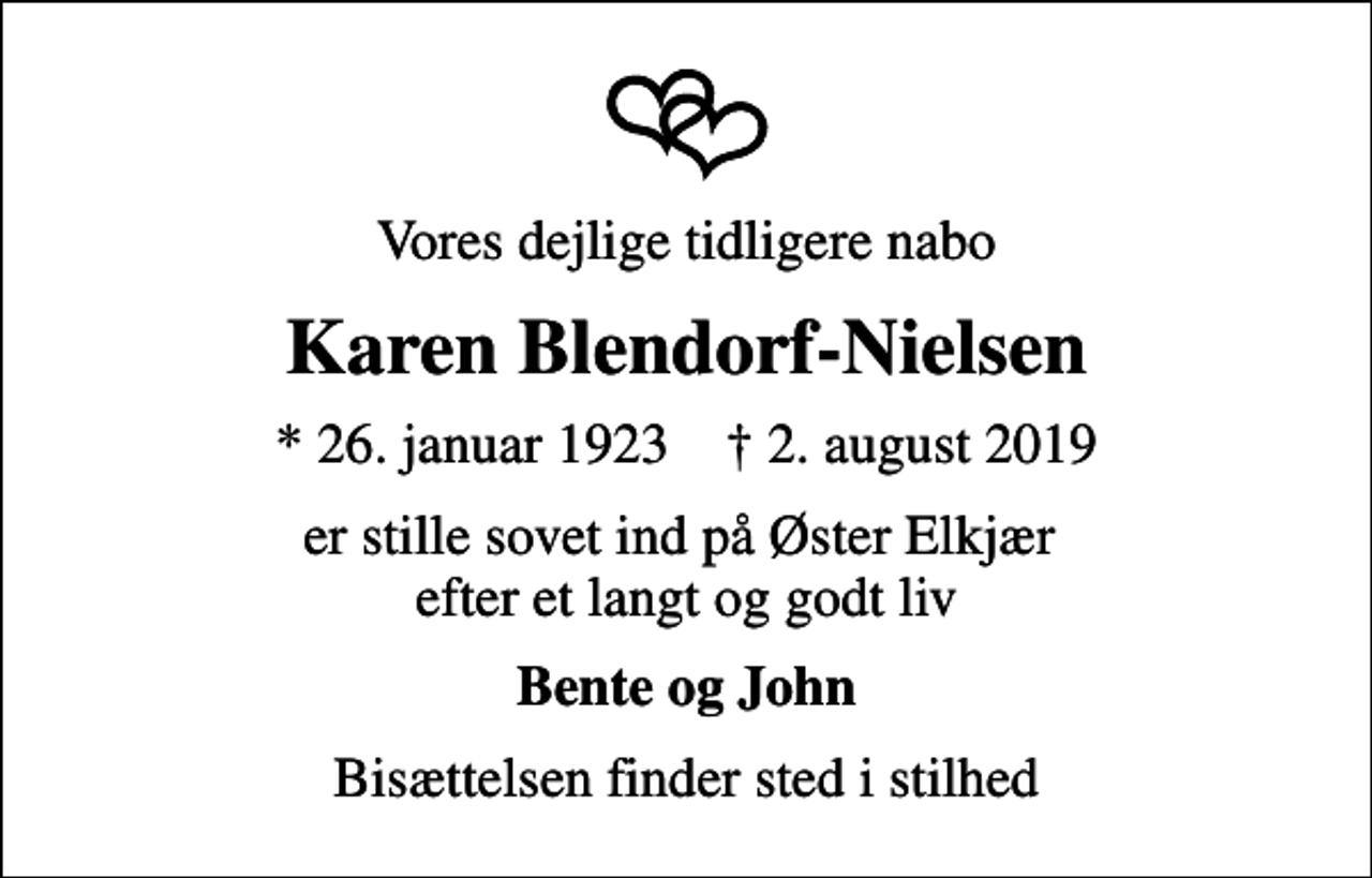 <p>Vores dejlige tidligere nabo<br />Karen Blendorf-Nielsen<br />* 26. januar 1923 ✝ 2. august 2019<br />er stille sovet ind på Øster Elkjær efter et langt og godt liv<br />Bente og John<br />Bisættelsen finder sted i stilhed</p>