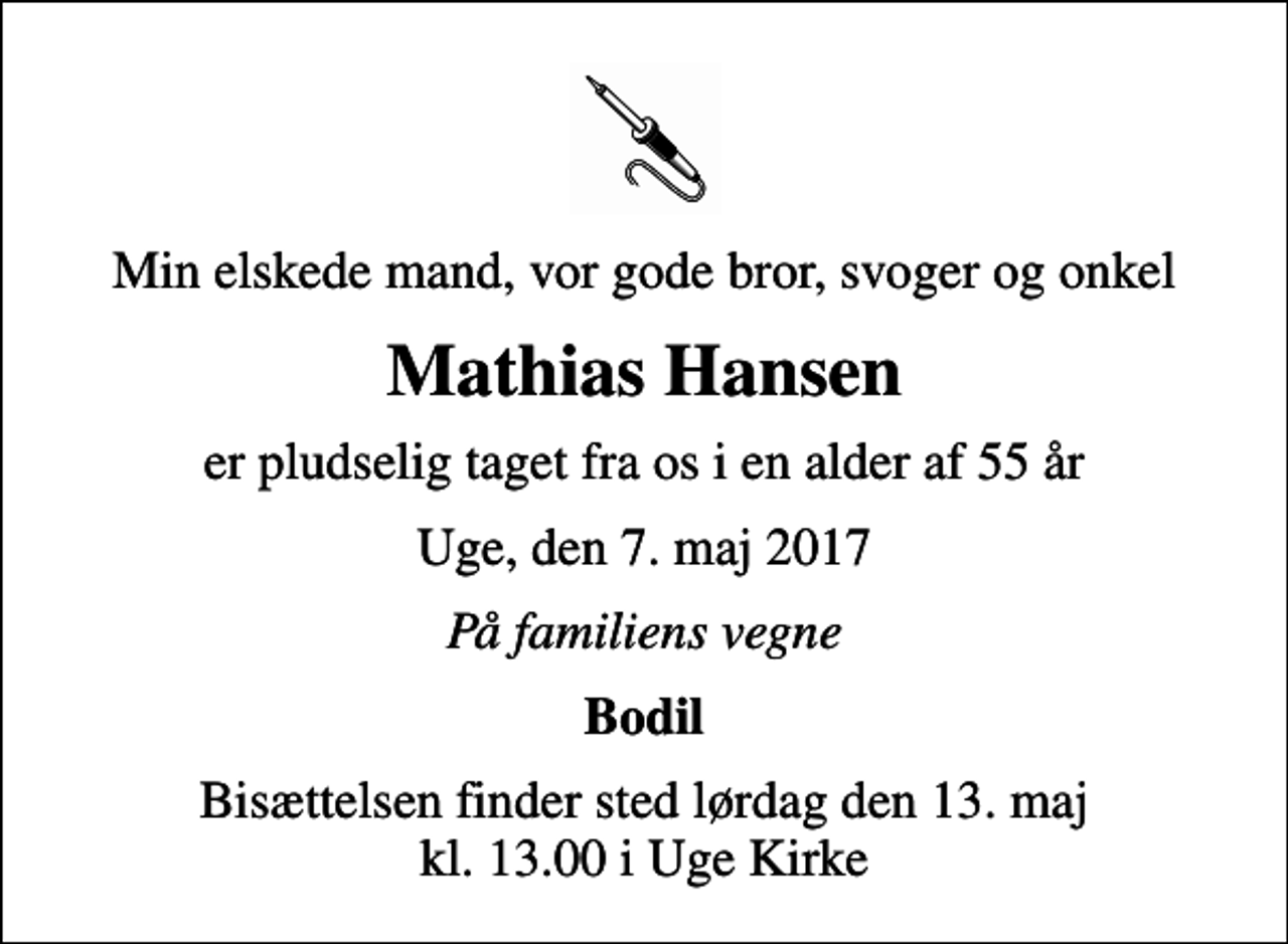 <p>Min elskede mand, vor gode bror, svoger og onkel<br />Mathias Hansen<br />er pludselig taget fra os i en alder af 55 år<br />Uge, den 7. maj 2017<br />På familiens vegne<br />Bodil<br />Bisættelsen finder sted lørdag den 13. maj kl. 13.00 i Uge Kirke</p>
