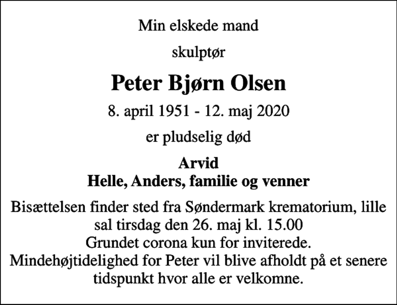 <p>Min elskede mand<br />skulptør<br />Peter Bjørn Olsen<br />8. april 1951 - 12. maj 2020<br />er pludselig død<br />Arvid Helle, Anders, familie og venner<br />Bisættelsen finder sted fra Søndermark krematorium, lille sal tirsdag den 26. maj kl. 15.00 Grundet corona kun for inviterede. Mindehøjtidelighed for Peter vil blive afholdt på et senere tidspunkt hvor alle er velkomne.</p>