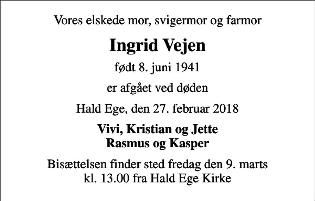 <p>Vores elskede mor, svigermor og farmor<br />Ingrid Vejen<br />født 8. juni 1941<br />er afgået ved døden<br />Hald Ege, den 27. februar 2018<br />Vivi, Kristian og Jette Rasmus og Kasper<br />Bisættelsen finder sted fredag den 9. marts kl. 13.00 fra Hald Ege Kirke</p>