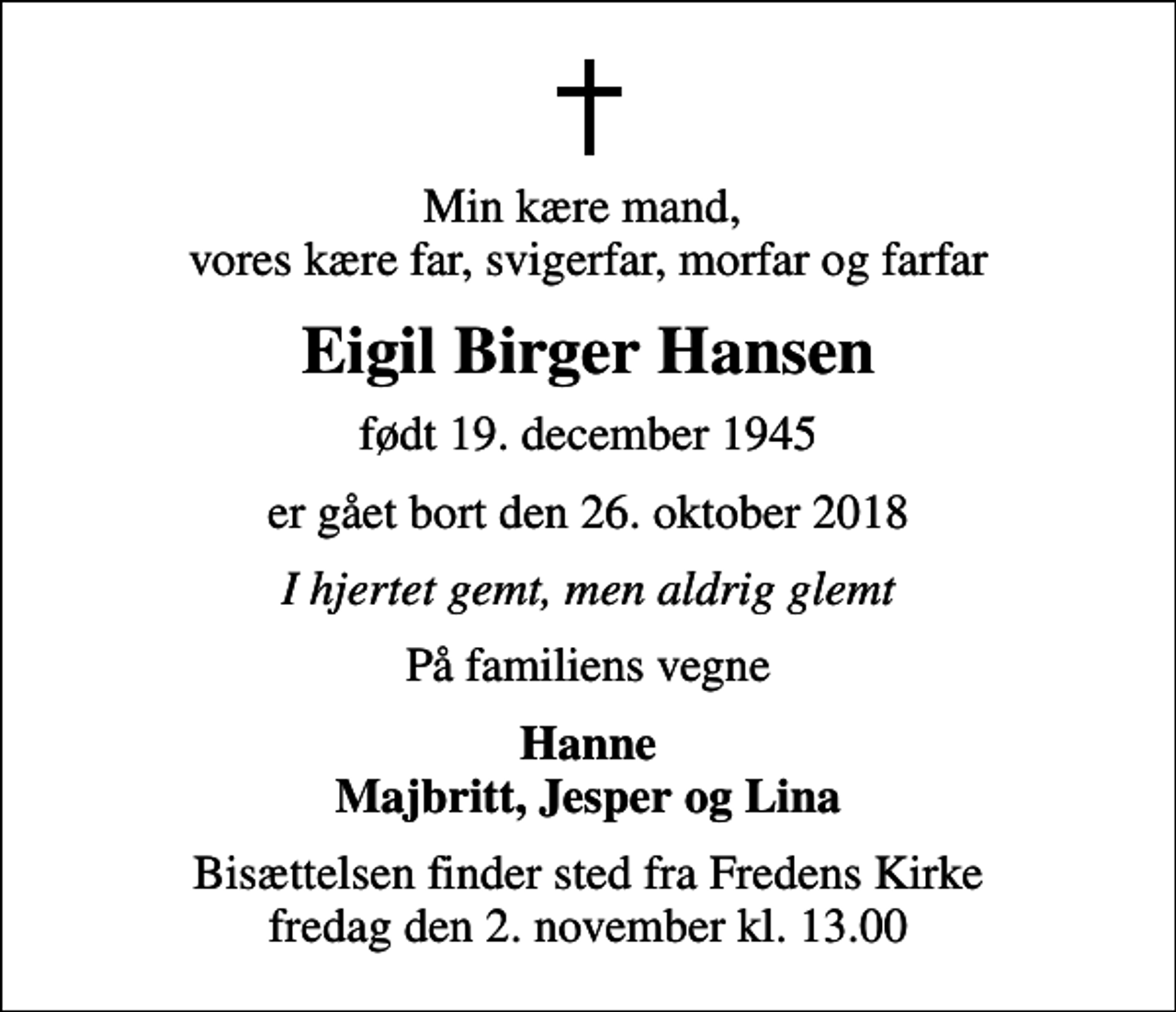<p>Min kære mand, vores kære far, svigerfar, morfar og farfar<br />Eigil Birger Hansen<br />født 19. december 1945<br />er gået bort den 26. oktober 2018<br />I hjertet gemt, men aldrig glemt<br />På familiens vegne<br />Hanne Majbritt, Jesper og Lina<br />Bisættelsen finder sted fra Fredens Kirke fredag den 2. november kl. 13.00</p>