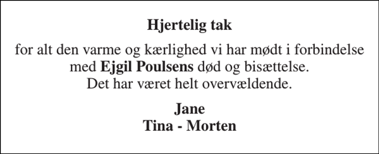 <p>Hjertelig tak<br />for alt den varme og kærlighed vi har mødt i forbindelse med Ejgil Poulsens død og bisættelse. Det har været helt overvældende.<br />Jane Tina - Morten</p>