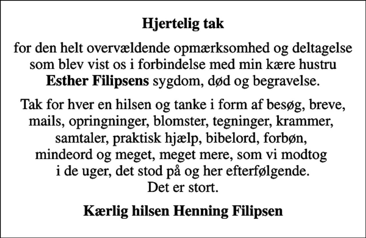 <p>Hjertelig tak<br />for den helt overvældende opmærksomhed og deltagelse som blev vist os i forbindelse med min kære hustru <em>Esther Filipsens</em> sygdom, død og begravelse.<br />Tak for hver en hilsen og tanke i form af besøg, breve, mails, opringninger, blomster, tegninger, krammer, samtaler, praktisk hjælp, bibelord, forbøn, mindeord og meget, meget mere, som vi modtog i de uger, det stod på og her efterfølgende. Det er stort.<br />Kærlig hilsen Henning Filipsen</p>