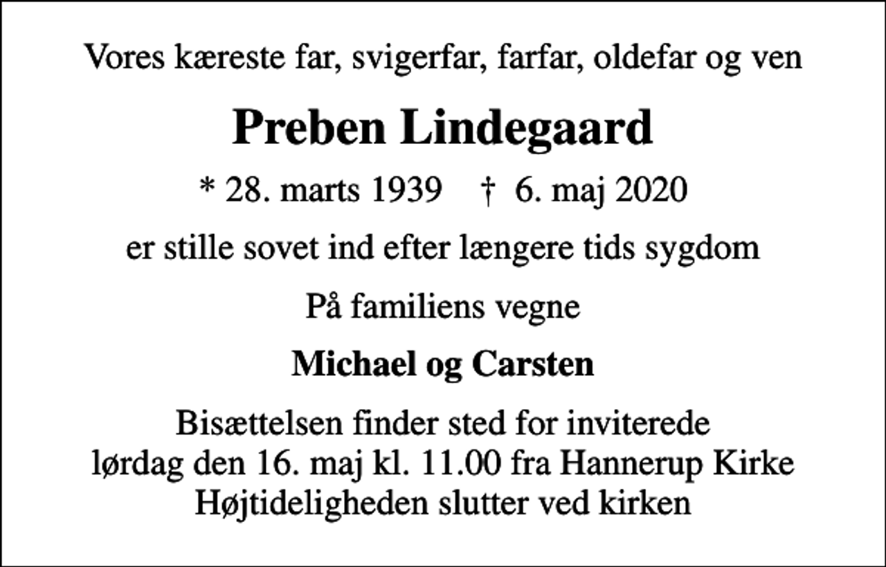 <p>Vores kæreste far, svigerfar, farfar, oldefar og ven<br />Preben Lindegaard<br />* 28. marts 1939 ✝ 6. maj 2020<br />er stille sovet ind efter længere tids sygdom<br />På familiens vegne<br />Michael og Carsten<br />Bisættelsen finder sted for inviterede lørdag den 16. maj kl. 11.00 fra Hannerup Kirke Højtideligheden slutter ved kirken</p>