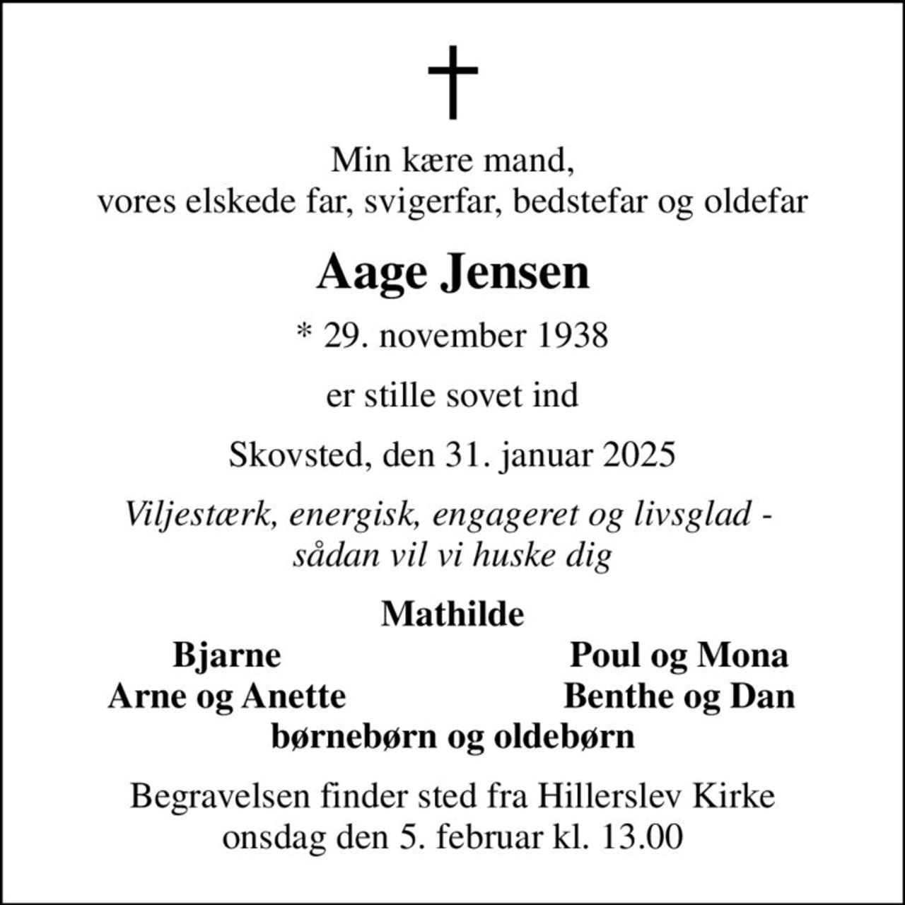 Min kære mand, vores elskede far, svigerfar, bedstefar og oldefar
Aage Jensen
* 29. november 1938
er stille sovet ind
Skovsted, den 31. januar 2025
Viljestærk, energisk, engageret og livsglad -  sådan vil vi huske dig
Mathilde
Bjarne
Poul og Mona
Arne og Anette
Benthe og Dan
Begravelsen finder sted fra Hillerslev Kirke  onsdag den 5. februar kl. 13.00