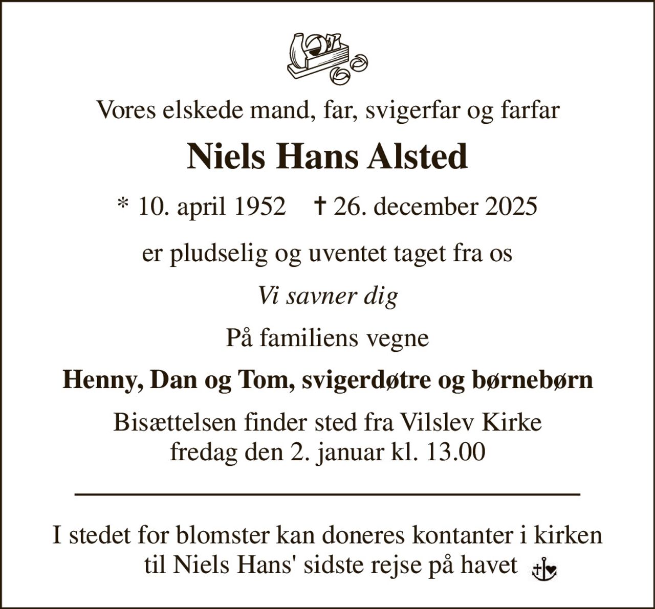Vores elskede mand, far, svigerfar og farfar 
Niels Hans Alsted 
*​ 10. april 1952​    ✝​ 26. december 2025 
er pludselig og uventet taget fra os 
Vi savner dig 
På familiens vegne 
Henny, Dan og Tom, svigerdøtre og børnebørn 
Bisættelsen​ finder sted fra Vilslev Kirke​ fredag den 2. januar​ kl. 13.00 
I stedet for blomster kan doneres kontanter i kirken  til Niels Hans' sidste rejse på havet