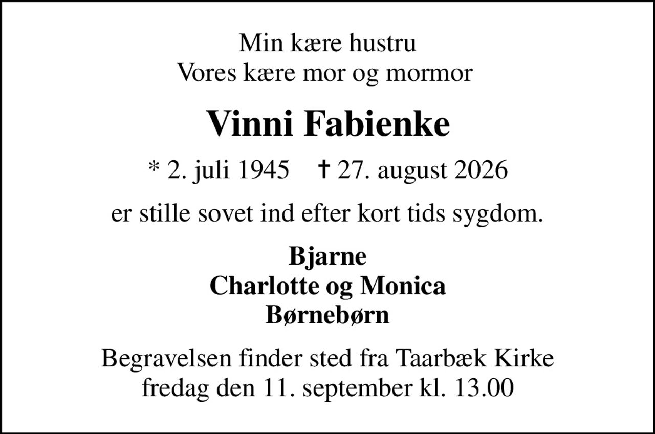 Min kære hustru Vores kære mor og mormor 
Vinni Fabienke
* 2. juli 1945    ✝ 27. august 2026
er stille sovet ind efter kort tids sygdom.
Bjarne Charlotte og Monica Børnebørn
Begravelsen finder sted fra Taarbæk Kirke  fredag den 11. september kl. 13.00