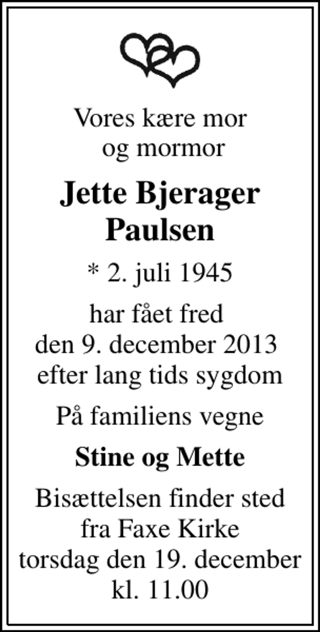 <p>Vores kære mor og mormor<br />Jette Bjerager Paulsen<br />* 2. juli 1945<br />har fået fred den 9. december 2013 efter lang tids sygdom<br />På familiens vegne<br />Stine og Mette<br />Bisættelsen finder sted fra Faxe Kirke torsdag den 19. december kl. 11.00</p>