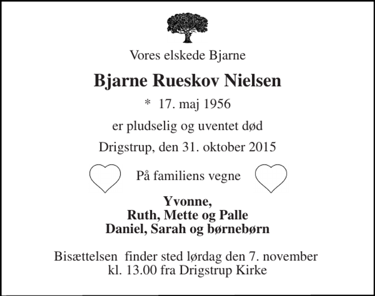 <p>Vores elskede Bjarne<br />Bjarne Rueskov Nielsen<br />*​ 17. maj 1956<br />er pludselig og uventet død<br />Drigstrup, den 31. oktober 2015<br />Yvonne, Ruth, Mette og Palle Daniel, Sarah og børnebørn<br />Bisættelsen​ finder sted lørdag den 7. november​ kl. 13.00 fra Drigstrup Kirke<br />På familiens vegne</p>