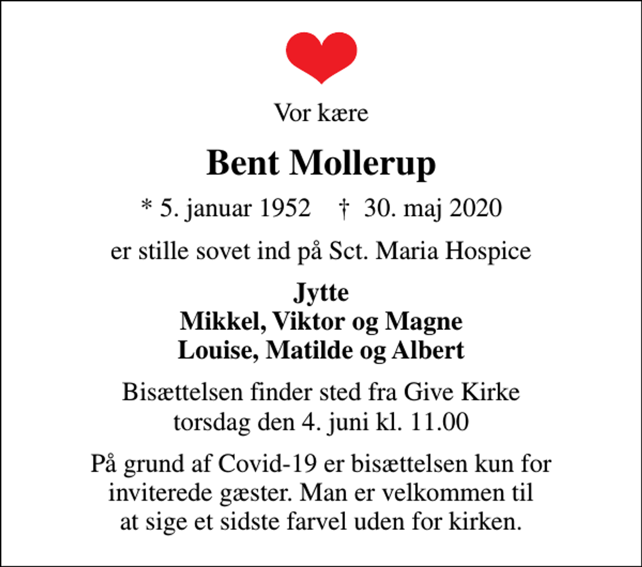 <p>Vor kære<br />Bent Mollerup<br />* 5. januar 1952 ✝ 30. maj 2020<br />er stille sovet ind på Sct. Maria Hospice<br />Jytte Mikkel, Viktor og Magne Louise, Matilde og Albert<br />Bisættelsen finder sted fra Give Kirke torsdag den 4. juni kl. 11.00<br />På grund af Covid-19 er bisættelsen kun for inviterede gæster. Man er velkommen til at sige et sidste farvel uden for kirken.</p>