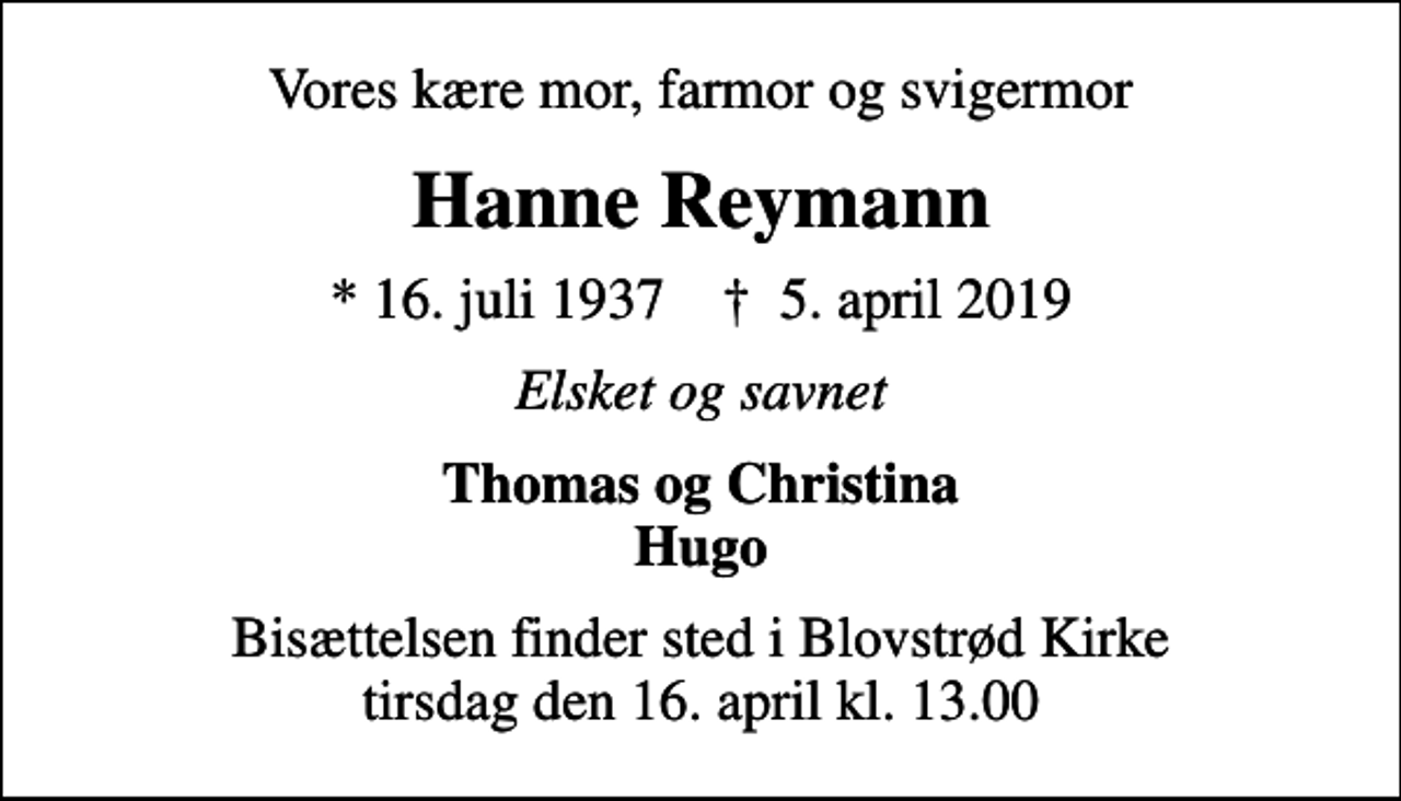 <p>Vores kære mor, farmor og svigermor<br />Hanne Reymann<br />* 16. juli 1937 ✝ 5. april 2019<br />Elsket og savnet<br />Thomas og Christina Hugo<br />Bisættelsen finder sted i Blovstrød Kirke tirsdag den 16. april kl. 13.00</p>