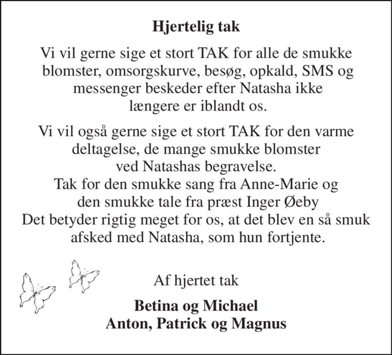 Hjertelig tak 
Vi vil gerne sige et stort TAK for alle de smukke  blomster, omsorgskurve, besøg, opkald, SMS og  messenger beskeder efter Natasha ikke  længere er iblandt os. 
Vi vil også gerne sige et stort TAK for den varme  deltagelse, de mange smukke blomster  ved Natashas begravelse. Tak for den smukke sang fra Anne-Marie og  den smukke tale fra præst Inger Øeby Det betyder rigtig meget for os, at det blev en så smuk  afsked med Natasha, som hun fortjente.  
Af hjertet tak 
Betina og Michael Anton, Patrick og Magnus