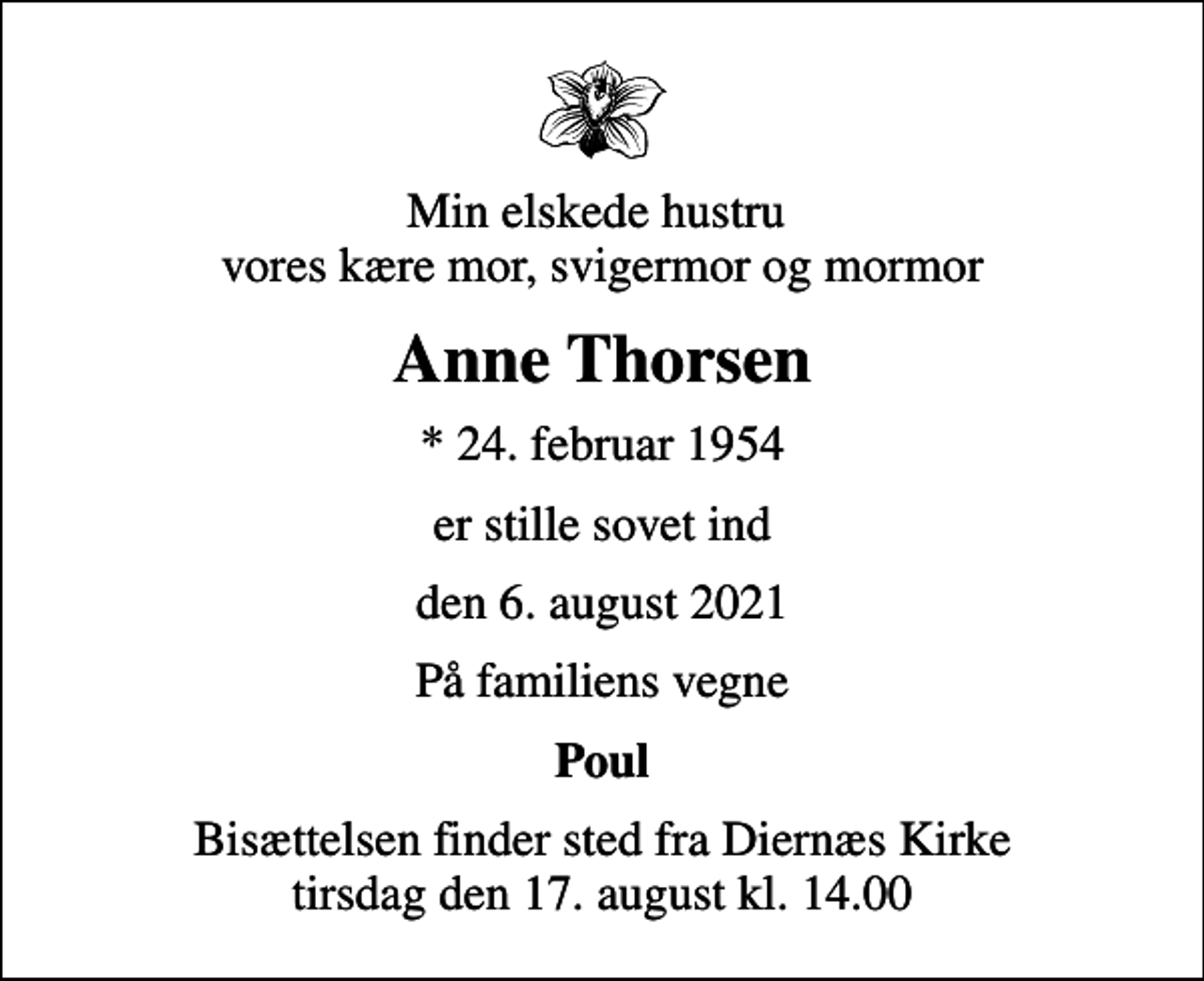 <p>Min elskede hustru vores kære mor, svigermor og mormor<br />Anne Thorsen<br />* 24. februar 1954<br />er stille sovet ind<br />den 6. august 2021<br />På familiens vegne<br />Poul<br />Bisættelsen finder sted fra Diernæs Kirke tirsdag den 17. august kl. 14.00</p>