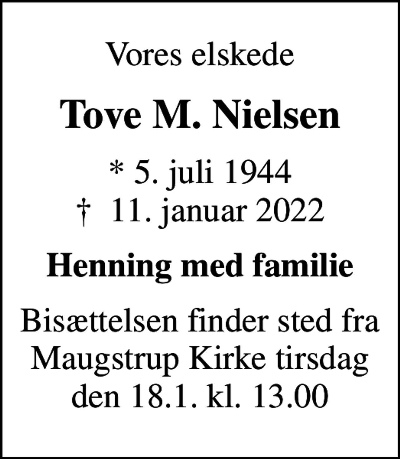 <p>Vores elskede<br />Tove M. Nielsen<br />* 5. juli 1944<br />✝ 11. januar 2022<br />Henning med familie<br />Bisættelsen finder sted fra Maugstrup Kirke tirsdag den 18.1. kl. 13.00</p>