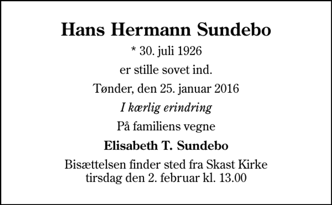 <p>Hans Hermann Sundebo<br />* 30. juli 1926<br />er stille sovet ind.<br />Tønder, den 25. januar 2016<br />I kærlig erindring<br />På familiens vegne<br />Elisabeth T. Sundebo<br />Bisættelsen finder sted fra Skast Kirke tirsdag den 2. februar kl. 13.00</p>