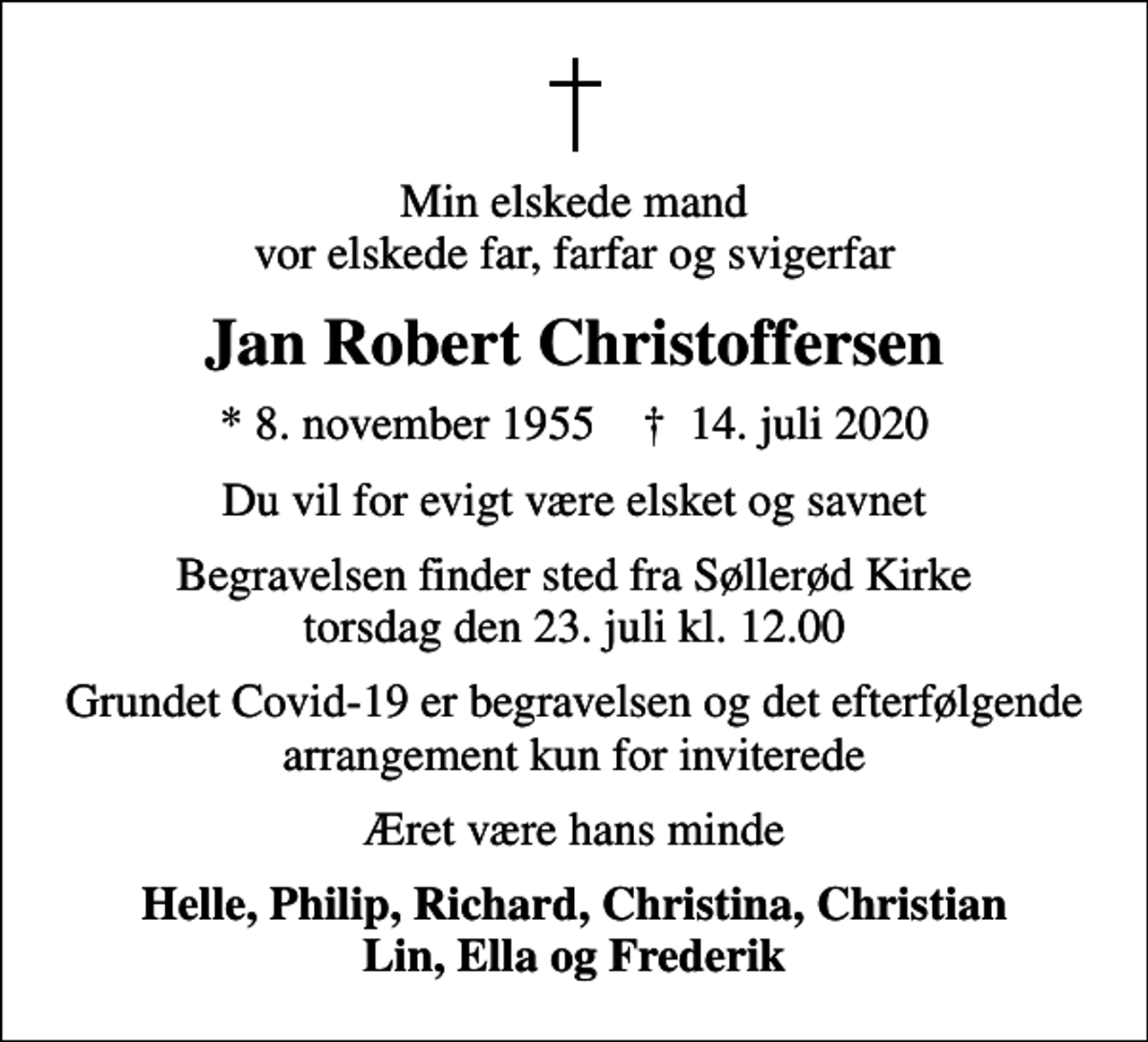<p>Min elskede mand vor elskede far, farfar og svigerfar<br />Jan Robert Christoffersen<br />* 8. november 1955 ✝ 14. juli 2020<br />Du vil for evigt være elsket og savnet<br />Begravelsen finder sted fra Søllerød Kirke torsdag den 23. juli kl. 12.00<br />Grundet Covid-19 er begravelsen og det efterfølgende arrangement kun for inviterede<br />Æret være hans minde<br />Helle, Philip, Richard, Christina, Christian Lin, Ella og Frederik</p>
