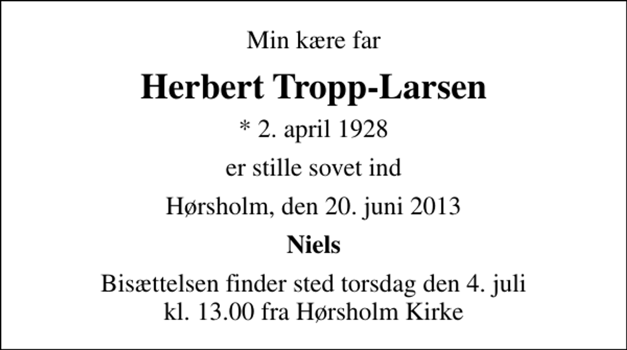 <p>Min kære far<br />Herbert Tropp-Larsen<br />* 2. april 1928<br />er stille sovet ind<br />Hørsholm, den 20. juni 2013<br />Niels<br />Bisættelsen finder sted torsdag den 4. juli kl. 13.00 fra Hørsholm Kirke</p>