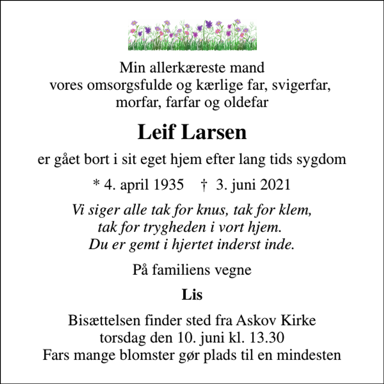 <p>Min allerkæreste mand vores omsorgsfulde og kærlige far, svigerfar, morfar, farfar og oldefar<br />Leif Larsen<br />er gået bort i sit eget hjem efter lang tids sygdom<br />* 4. april 1935 ✝ 3. juni 2021<br />Vi siger alle tak for knus, tak for klem, tak for trygheden i vort hjem. Du er gemt i hjertet inderst inde.<br />På familiens vegne<br />Lis<br />Bisættelsen finder sted fra Askov Kirke torsdag den 10. juni kl. 13.30 Fars mange blomster gør plads til en mindesten</p>